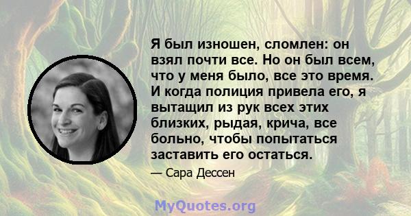 Я был изношен, сломлен: он взял почти все. Но он был всем, что у меня было, все это время. И когда полиция привела его, я вытащил из рук всех этих близких, рыдая, крича, все больно, чтобы попытаться заставить его