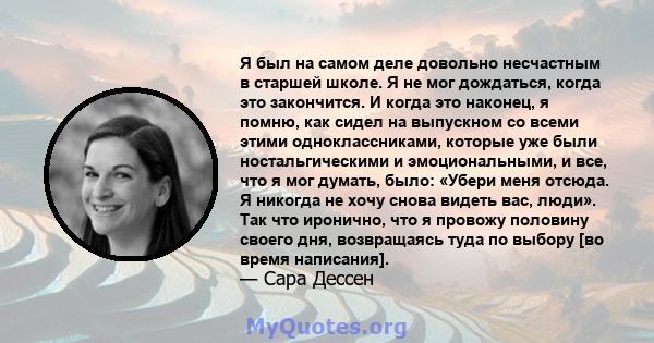 Я был на самом деле довольно несчастным в старшей школе. Я не мог дождаться, когда это закончится. И когда это наконец, я помню, как сидел на выпускном со всеми этими одноклассниками, которые уже были ностальгическими и 