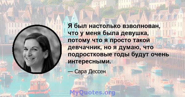 Я был настолько взволнован, что у меня была девушка, потому что я просто такой девчачник, но я думаю, что подростковые годы будут очень интересными.