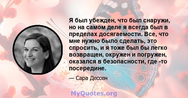 Я был убежден, что был снаружи, но на самом деле я всегда был в пределах досягаемости. Все, что мне нужно было сделать, это спросить, и я тоже был бы легко возвращен, окружен и погружен, оказался в безопасности, где -то 