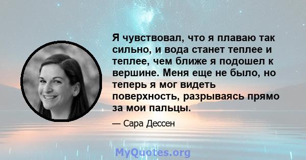 Я чувствовал, что я плаваю так сильно, и вода станет теплее и теплее, чем ближе я подошел к вершине. Меня еще не было, но теперь я мог видеть поверхность, разрываясь прямо за мои пальцы.