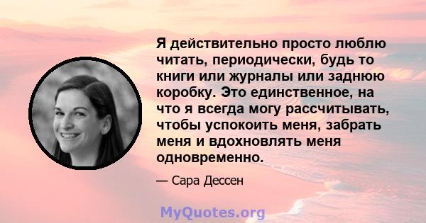 Я действительно просто люблю читать, периодически, будь то книги или журналы или заднюю коробку. Это единственное, на что я всегда могу рассчитывать, чтобы успокоить меня, забрать меня и вдохновлять меня одновременно.