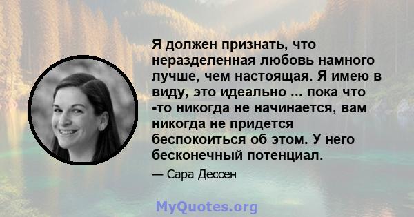 Я должен признать, что неразделенная любовь намного лучше, чем настоящая. Я имею в виду, это идеально ... пока что -то никогда не начинается, вам никогда не придется беспокоиться об этом. У него бесконечный потенциал.