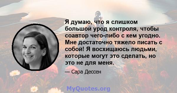 Я думаю, что я слишком большой урод контроля, чтобы соавтор чего-либо с кем угодно. Мне достаточно тяжело писать с собой! Я восхищаюсь людьми, которые могут это сделать, но это не для меня.