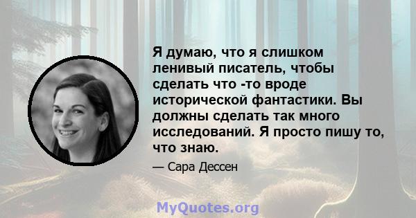 Я думаю, что я слишком ленивый писатель, чтобы сделать что -то вроде исторической фантастики. Вы должны сделать так много исследований. Я просто пишу то, что знаю.