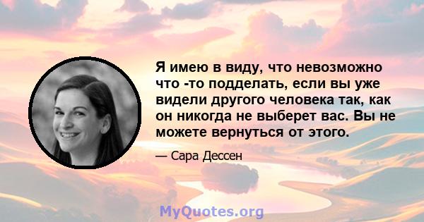 Я имею в виду, что невозможно что -то подделать, если вы уже видели другого человека так, как он никогда не выберет вас. Вы не можете вернуться от этого.