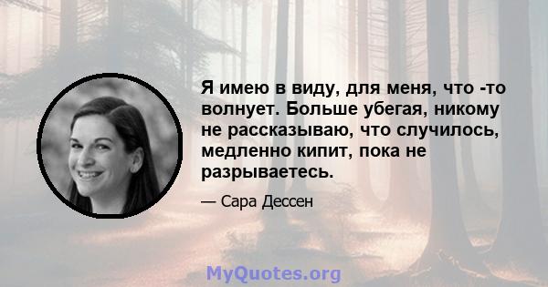 Я имею в виду, для меня, что -то волнует. Больше убегая, никому не рассказываю, что случилось, медленно кипит, пока не разрываетесь.