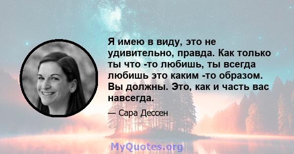 Я имею в виду, это не удивительно, правда. Как только ты что -то любишь, ты всегда любишь это каким -то образом. Вы должны. Это, как и часть вас навсегда.