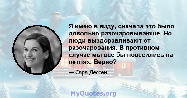 Я имею в виду, сначала это было довольно разочаровывающе. Но люди выздоравливают от разочарования. В противном случае мы все бы повесились на петлях. Верно?