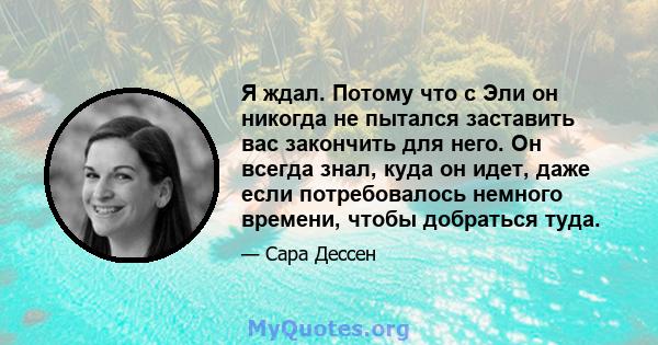 Я ждал. Потому что с Эли он никогда не пытался заставить вас закончить для него. Он всегда знал, куда он идет, даже если потребовалось немного времени, чтобы добраться туда.