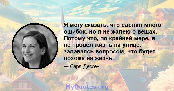 Я могу сказать, что сделал много ошибок, но я не жалею о вещах. Потому что, по крайней мере, я не провел жизнь на улице, задаваясь вопросом, что будет похожа на жизнь.