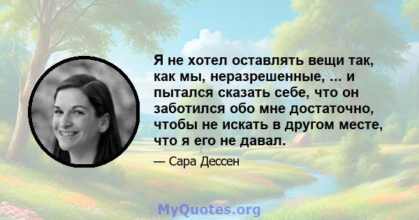 Я не хотел оставлять вещи так, как мы, неразрешенные, ... и пытался сказать себе, что он заботился обо мне достаточно, чтобы не искать в другом месте, что я его не давал.