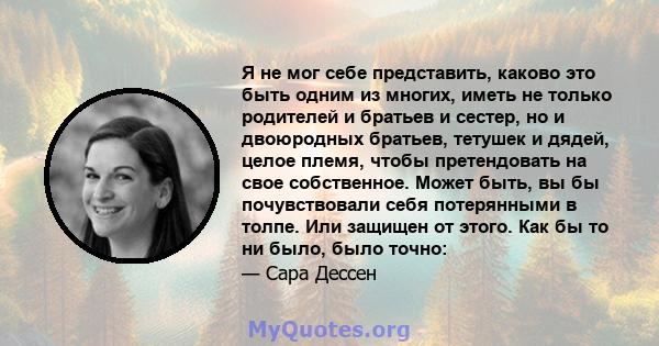 Я не мог себе представить, каково это быть одним из многих, иметь не только родителей и братьев и сестер, но и двоюродных братьев, тетушек и дядей, целое племя, чтобы претендовать на свое собственное. Может быть, вы бы