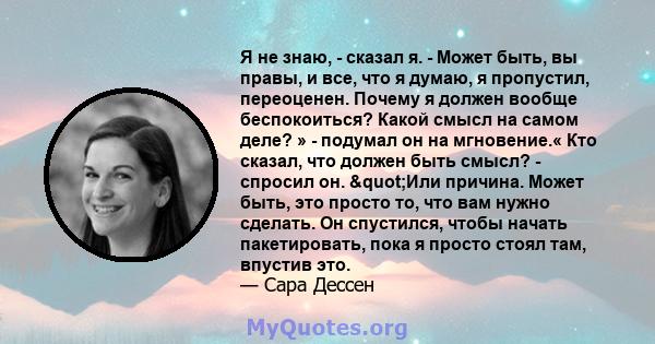 Я не знаю, - сказал я. - Может быть, вы правы, и все, что я думаю, я пропустил, переоценен. Почему я должен вообще беспокоиться? Какой смысл на самом деле? » - подумал он на мгновение.« Кто сказал, что должен быть