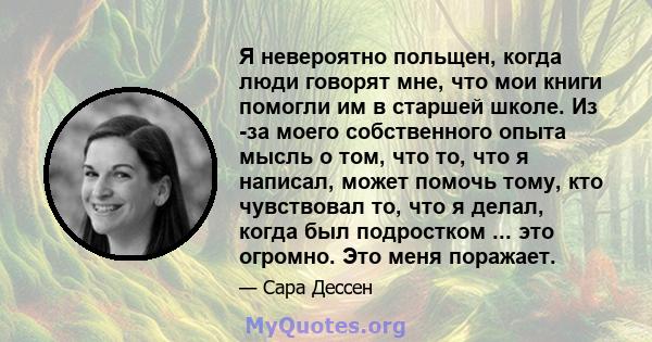 Я невероятно польщен, когда люди говорят мне, что мои книги помогли им в старшей школе. Из -за моего собственного опыта мысль о том, что то, что я написал, может помочь тому, кто чувствовал то, что я делал, когда был