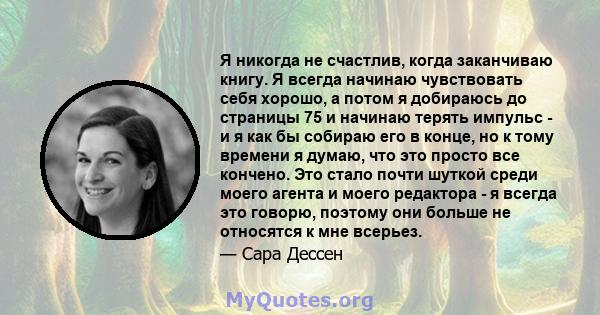 Я никогда не счастлив, когда заканчиваю книгу. Я всегда начинаю чувствовать себя хорошо, а потом я добираюсь до страницы 75 и начинаю терять импульс - и я как бы собираю его в конце, но к тому времени я думаю, что это