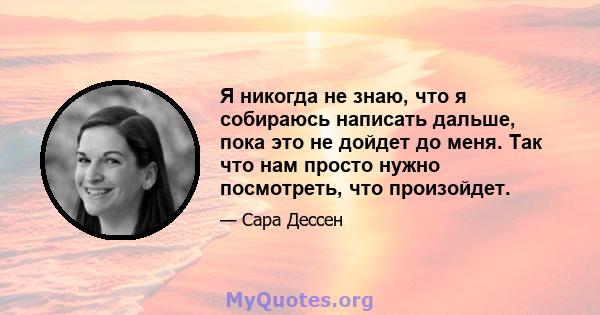 Я никогда не знаю, что я собираюсь написать дальше, пока это не дойдет до меня. Так что нам просто нужно посмотреть, что произойдет.