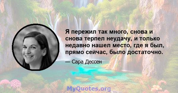 Я пережил так много, снова и снова терпел неудачу, и только недавно нашел место, где я был, прямо сейчас, было достаточно.