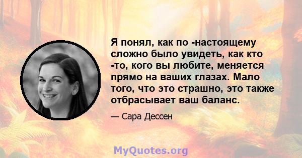 Я понял, как по -настоящему сложно было увидеть, как кто -то, кого вы любите, меняется прямо на ваших глазах. Мало того, что это страшно, это также отбрасывает ваш баланс.