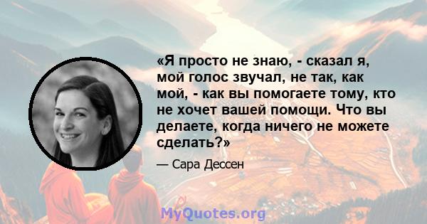 «Я просто не знаю, - сказал я, мой голос звучал, не так, как мой, - как вы помогаете тому, кто не хочет вашей помощи. Что вы делаете, когда ничего не можете сделать?»