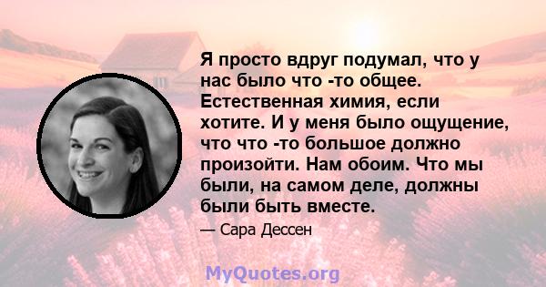 Я просто вдруг подумал, что у нас было что -то общее. Естественная химия, если хотите. И у меня было ощущение, что что -то большое должно произойти. Нам обоим. Что мы были, на самом деле, должны были быть вместе.