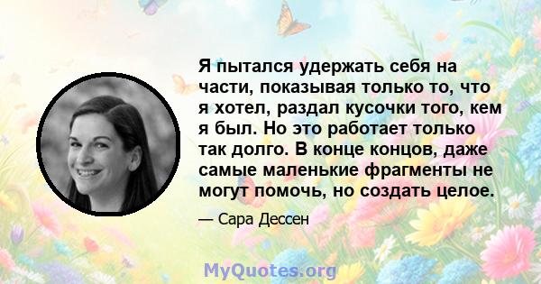 Я пытался удержать себя на части, показывая только то, что я хотел, раздал кусочки того, кем я был. Но это работает только так долго. В конце концов, даже самые маленькие фрагменты не могут помочь, но создать целое.