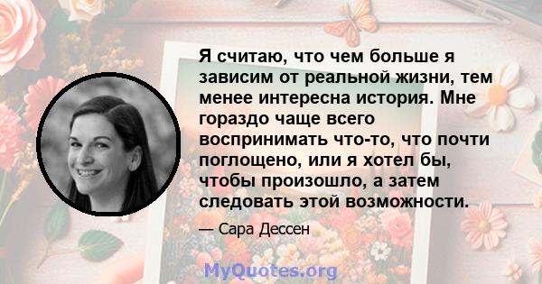 Я считаю, что чем больше я зависим от реальной жизни, тем менее интересна история. Мне гораздо чаще всего воспринимать что-то, что почти поглощено, или я хотел бы, чтобы произошло, а затем следовать этой возможности.