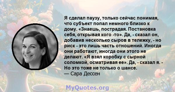 Я сделал паузу, только сейчас понимая, что субъект попал немного близко к дому. «Знаешь, пострадая. Постановка себя, открывая кого -то». Да, - сказал он, добавив несколько сыров в тележку, - но риск - это лишь часть