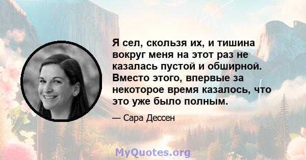 Я сел, скользя их, и тишина вокруг меня на этот раз не казалась пустой и обширной. Вместо этого, впервые за некоторое время казалось, что это уже было полным.