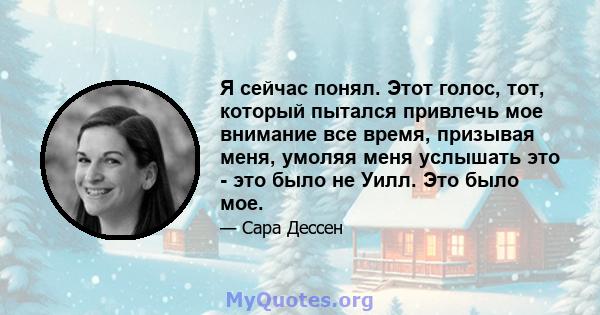 Я сейчас понял. Этот голос, тот, который пытался привлечь мое внимание все время, призывая меня, умоляя меня услышать это - это было не Уилл. Это было мое.