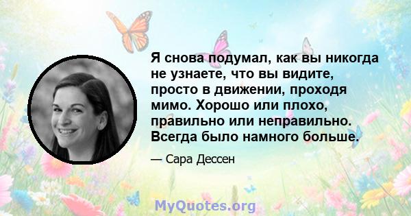 Я снова подумал, как вы никогда не узнаете, что вы видите, просто в движении, проходя мимо. Хорошо или плохо, правильно или неправильно. Всегда было намного больше.