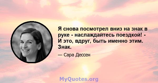 Я снова посмотрел вниз на знак в руке - наслаждайтесь поездкой! - И это, вдруг, быть именно этим. Знак.