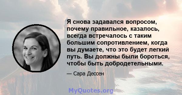 Я снова задавался вопросом, почему правильное, казалось, всегда встречалось с таким большим сопротивлением, когда вы думаете, что это будет легкий путь. Вы должны были бороться, чтобы быть добродетельными.