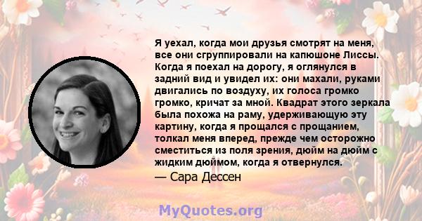 Я уехал, когда мои друзья смотрят на меня, все они сгруппировали на капюшоне Лиссы. Когда я поехал на дорогу, я оглянулся в задний вид и увидел их: они махали, руками двигались по воздуху, их голоса громко громко,