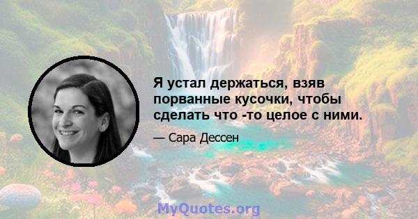 Я устал держаться, взяв порванные кусочки, чтобы сделать что -то целое с ними.