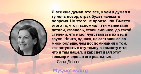 Я все еще думал, что все, о чем я думал в ту ночь-позор, страх будет исчезать вовремя. Но этого не произошло. Вместо этого то, что я вспомнил, эти маленькие детали, казалось, стали сильнее, до такой степени, что я мог