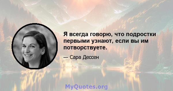 Я всегда говорю, что подростки первыми узнают, если вы им потворствуете.