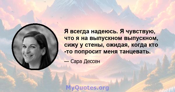 Я всегда надеюсь. Я чувствую, что я на выпускном выпускном, сижу у стены, ожидая, когда кто -то попросит меня танцевать.