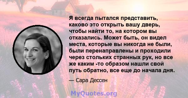 Я всегда пытался представить, каково это открыть вашу дверь, чтобы найти то, на котором вы отказались. Может быть, он видел места, которые вы никогда не были, были перенаправлены и проходили через стольких странных рук, 