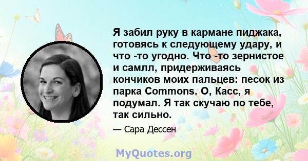 Я забил руку в кармане пиджака, готовясь к следующему удару, и что -то угодно. Что -то зернистое и самлл, придерживаясь кончиков моих пальцев: песок из парка Commons. О, Касс, я подумал. Я так скучаю по тебе, так сильно.