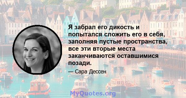 Я забрал его дикость и попытался сложить его в себя, заполняя пустые пространства, все эти вторые места заканчиваются оставшимися позади.