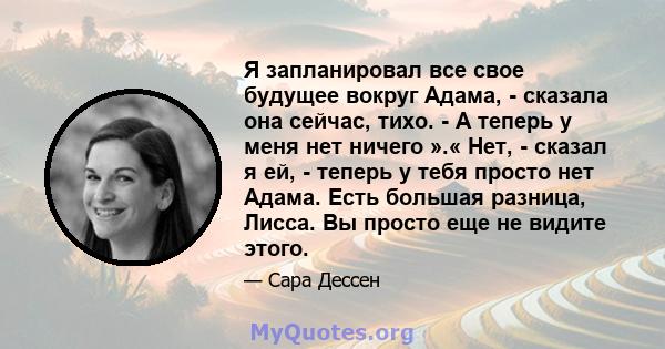 Я запланировал все свое будущее вокруг Адама, - сказала она сейчас, тихо. - А теперь у меня нет ничего ».« Нет, - сказал я ей, - теперь у тебя просто нет Адама. Есть большая разница, Лисса. Вы просто еще не видите этого.