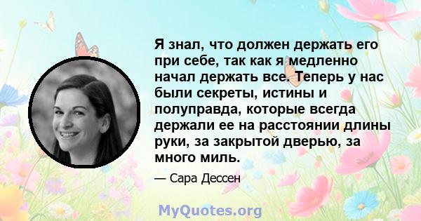 Я знал, что должен держать его при себе, так как я медленно начал держать все. Теперь у нас были секреты, истины и полуправда, которые всегда держали ее на расстоянии длины руки, за закрытой дверью, за много миль.