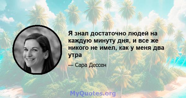 Я знал достаточно людей на каждую минуту дня, и все же никого не имел, как у меня два утра