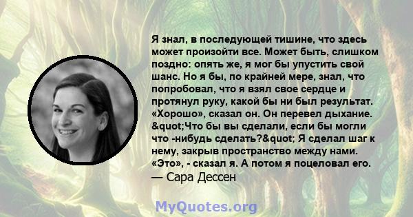 Я знал, в последующей тишине, что здесь может произойти все. Может быть, слишком поздно: опять же, я мог бы упустить свой шанс. Но я бы, по крайней мере, знал, что попробовал, что я взял свое сердце и протянул руку,