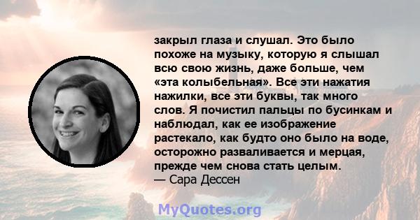 закрыл глаза и слушал. Это было похоже на музыку, которую я слышал всю свою жизнь, даже больше, чем «эта колыбельная». Все эти нажатия нажилки, все эти буквы, так много слов. Я почистил пальцы по бусинкам и наблюдал,