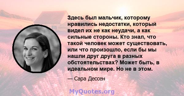 Здесь был мальчик, которому нравились недостатки, который видел их не как неудачи, а как сильные стороны. Кто знал, что такой человек может существовать, или что произошло, если бы мы нашли друг друга в разных