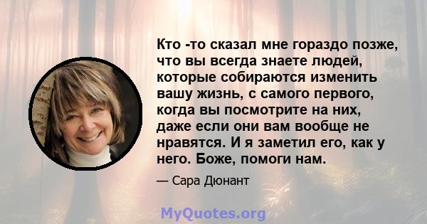 Кто -то сказал мне гораздо позже, что вы всегда знаете людей, которые собираются изменить вашу жизнь, с самого первого, когда вы посмотрите на них, даже если они вам вообще не нравятся. И я заметил его, как у него.