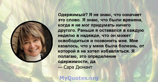 Одержимый? Я не знаю, что означает это слово. Я знаю, что были времена, когда я не мог придумать ничего другого. Раньше я оставался в каждую неделю в надежде, что он может освободиться и позвонить мне. Мне казалось, что 