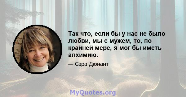 Так что, если бы у нас не было любви, мы с мужем, то, по крайней мере, я мог бы иметь алхимию.